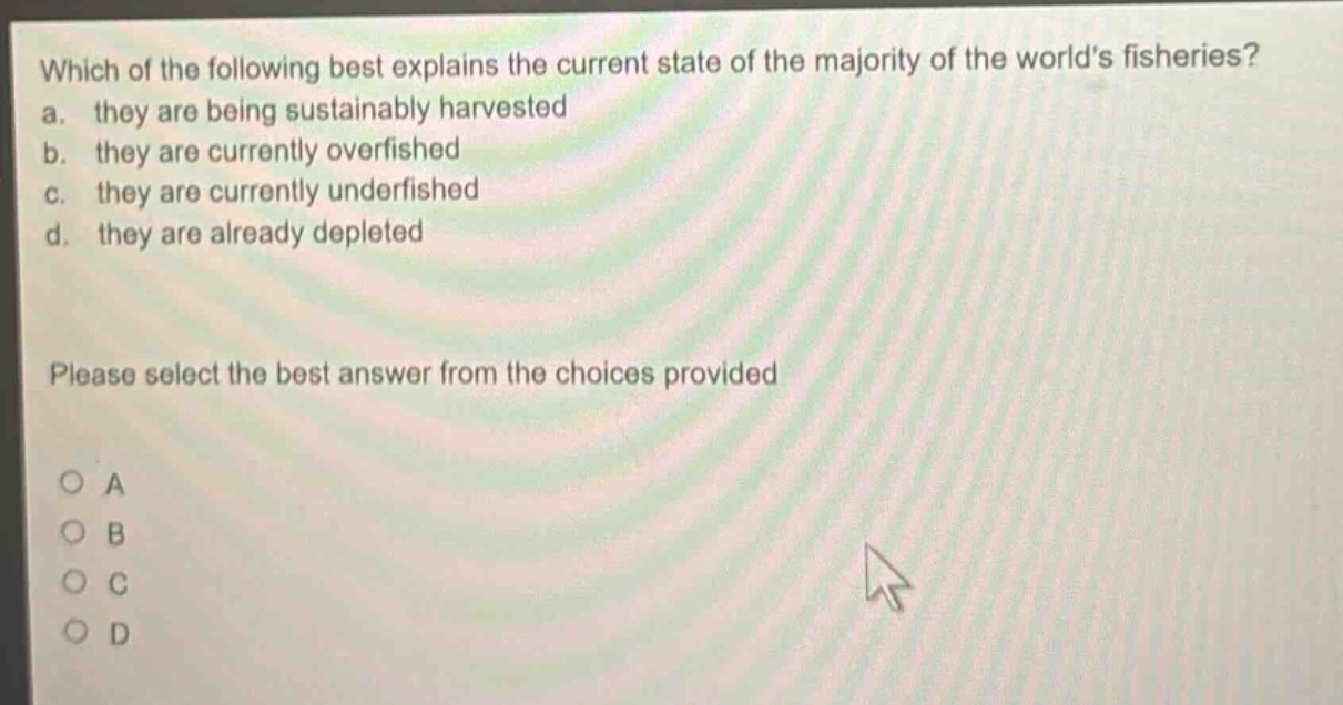which of the following best explains the current state of the majority of the worlds fisheries? a. they are being sustainably harvested b. they are currently overfished c. they are currently underfished d. they are already depleted please select the best answer from the choices provided