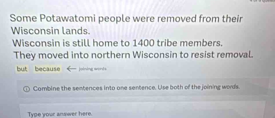 some potawatomi people were removed from their wisconsin lands. wisconsin is still home to 1400 tribe members. they moved into northern wisconsin to resist removal. but because ← joining words ① combine the sentences into one sentence. use both of the joining words. type your answer here.