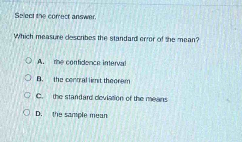 select the correct answer. which measure describes the standard error of the mean? a. the confidence interval b. the central limit theorem c. the standard deviation of the means d. the sample mean