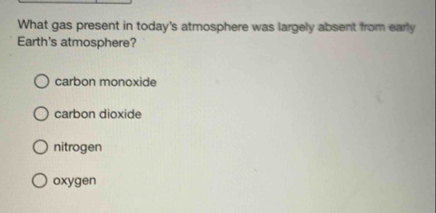 what gas present in todays atmosphere was largely absent from early earths atmosphere?\ncarbon monoxide\ncarbon dioxide\nnitrogen\noxygen