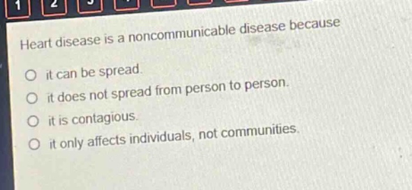 heart disease is a noncommunicable disease because\nit can be spread.\nit does not spread from person to person.\nit is contagious.\nit only affects individuals, not communities.