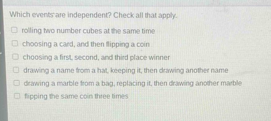 which events are independent? check all that apply. rolling two number cubes at the same time choosing a card, and then flipping a coin choosing a first, second, and third place winner drawing a name from a hat, keeping it, then drawing another name drawing a marble from a bag, replacing it, then drawing another marble flipping the same coin three times