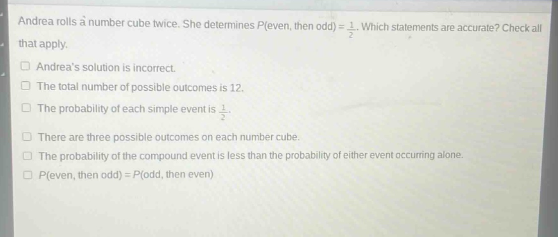 andrea rolls a number cube twice. she determines $p(even, then odd)=\frac{1}{2}$. which statements are accurate? check all that apply.\n□ andreas solution is incorrect.\n□ the total number of possible outcomes is 12.\n□ the probability of each simple event is $\frac{1}{2}$.\n□ there are three possible outcomes on each number cube.\n□ the probability of the compound event is less than the probability of either event occurring alone.\n□ $p(even, then odd)=p(odd, then even)$