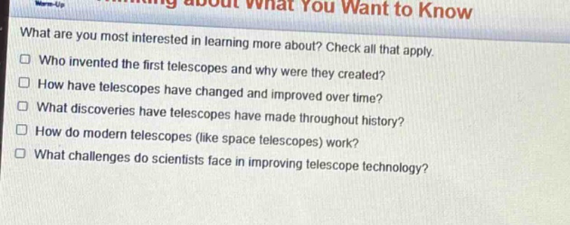 what are you most interested in learning more about? check all that apply.\n□ who invented the first telescopes and why were they created?\n□ how have telescopes have changed and improved over time?\n□ what discoveries have telescopes have made throughout history?\n□ how do modern telescopes (like space telescopes) work?\n□ what challenges do scientists face in improving telescope technology?