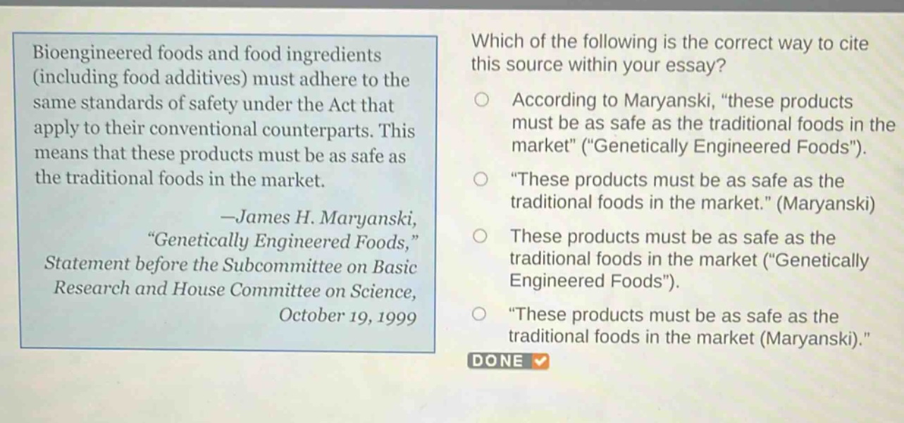bioengineered foods and food ingredients (including food additives) must adhere to the same standards of safety under the act that apply to their conventional counterparts. this means that these products must be as safe as the traditional foods in the market. —james h. maryanski, “genetically engineered foods,” statement before the subcommittee on basic research and house committee on science, october 19, 1999\nwhich of the following is the correct way to cite this source within your essay?\naccording to maryanski, “these products must be as safe as the traditional foods in the market” (“genetically engineered foods”).\n“these products must be as safe as the traditional foods in the market.” (maryanski)\nthese products must be as safe as the traditional foods in the market (“genetically engineered foods”).\n“these products must be as safe as the traditional foods in the market (maryanski).”
