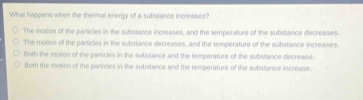 what happens when the thermal energy of a substance increases?\nthe motion of the particles in the substance increases, and the temperature of the substance decreases.\nthe motion of the particles in the substance decreases, and the temperature of the substance increases.\nboth the motion of the particles in the substance and the temperature of the substance decrease.\nboth the motion of the particles in the substance and the temperature of the substance increase.