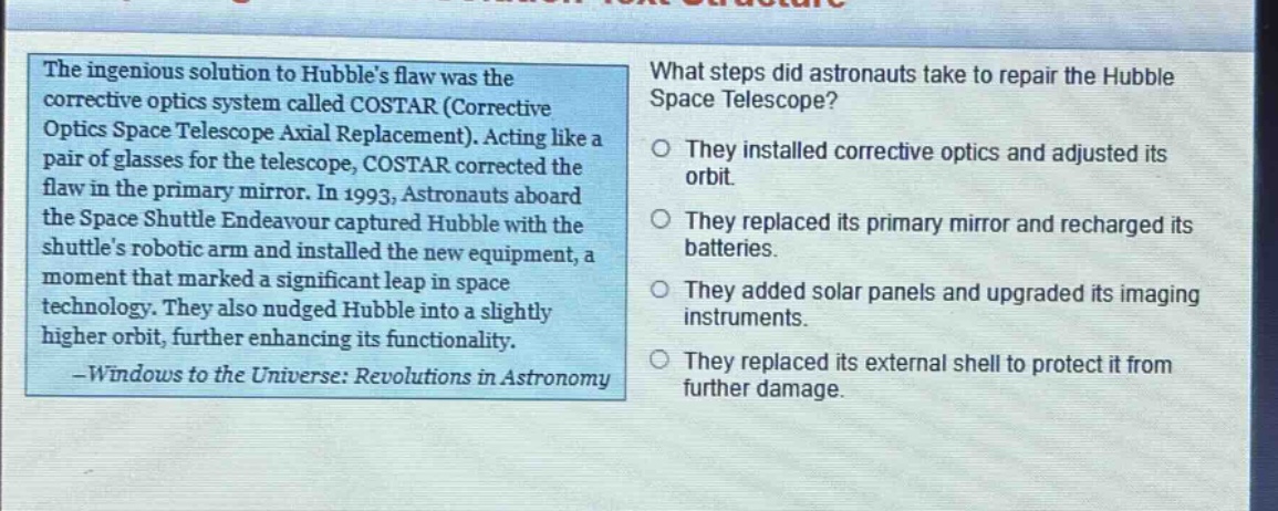 the ingenious solution to hubbles flaw was the corrective optics system called costar (corrective optics space telescope axial replacement). acting like a pair of glasses for the telescope, costar corrected the flaw in the primary mirror. in 1993, astronauts aboard the space shuttle endeavour captured hubble with the shuttles robotic arm and installed the new equipment, a moment that marked a significant leap in space technology. they also nudged hubble into a slightly higher orbit, further enhancing its functionality. -windows to the universe: revolutions in astronomy\nwhat steps did astronauts take to repair the hubble space telescope?\no they installed corrective optics and adjusted its orbit.\no they replaced its primary mirror and recharged its batteries.\no they added solar panels and upgraded its imaging instruments.\no they replaced its external shell to protect it from further damage.