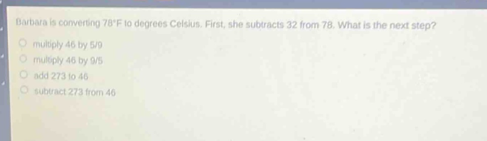 barbara is converting 78°f to degrees celsius. first, she subtracts 32 from 78. what is the next step?\nmultiply 46 by 5/9\nmultiply 46 by 9/5\nadd 273 to 46\nsubtract 273 from 46