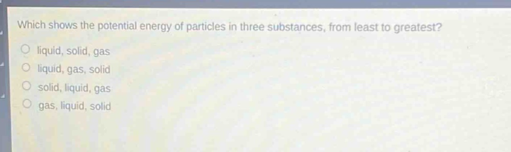 which shows the potential energy of particles in three substances, from least to greatest?\nliquid, solid, gas\nliquid, gas, solid\nsolid, liquid, gas\ngas, liquid, solid