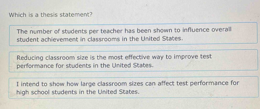 which is a thesis statement?\nthe number of students per teacher has been shown to influence overall student achievement in classrooms in the united states.\nreducing classroom size is the most effective way to improve test performance for students in the united states.\ni intend to show how large classroom sizes can affect test performance for high school students in the united states.