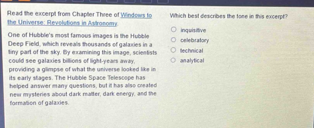 read the excerpt from chapter three of windows to the universe: revolutions in astronomy. one of hubbles most famous images is the hubble deep field, which reveals thousands of galaxies in a tiny part of the sky. by examining this image, scientists could see galaxies billions of light - years away, providing a glimpse of what the universe looked like in its early stages. the hubble space telescope has helped answer many questions, but it has also created new mysteries about dark matter, dark energy, and the formation of galaxies. which best describes the tone in this excerpt? inquisitive celebratory technical analytical
