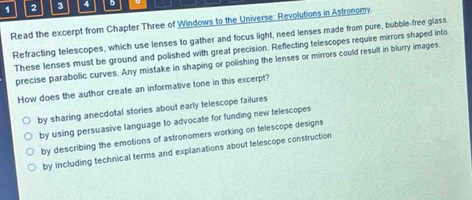 read the excerpt from chapter three of windows to the universe: revolutions in astronomy. refracting telescopes, which use lenses to gather and focus light, need lenses made from pure, bubble - free glass. these lenses must be ground and polished with great precision. reflecting telescopes require mirrors shaped into precise parabolic curves. any mistake in shaping or polishing the lenses or mirrors could result in blurry images. how does the author create an informative tone in this excerpt? by sharing anecdotal stories about early telescope failures by using persuasive language to advocate for funding new telescopes by describing the emotions of astronomers working on telescope designs by including technical terms and explanations about telescope construction