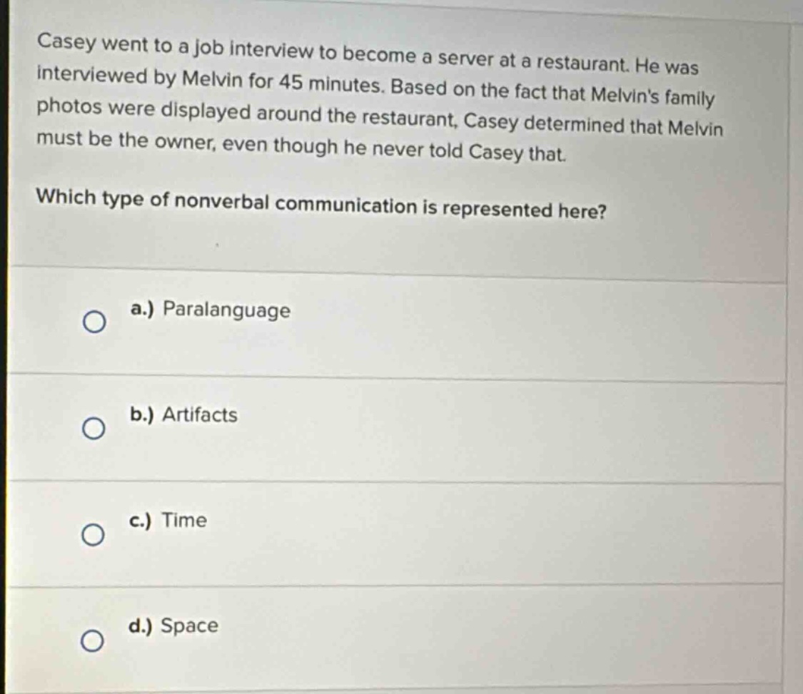casey went to a job interview to become a server at a restaurant. he was interviewed by melvin for 45 minutes. based on the fact that melvins family photos were displayed around the restaurant, casey determined that melvin must be the owner, even though he never told casey that. which type of nonverbal communication is represented here? a.) paralanguage b.) artifacts c.) time d.) space