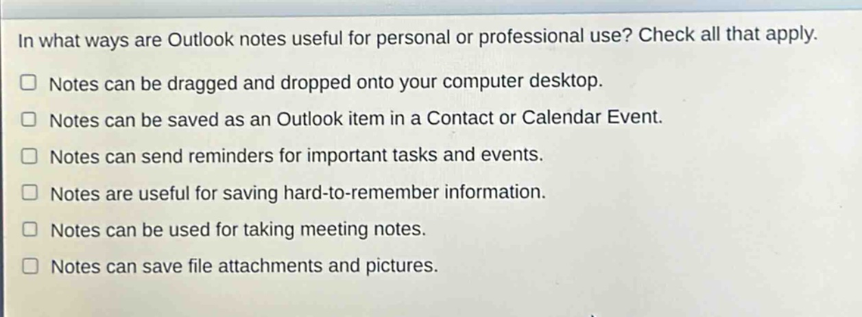 in what ways are outlook notes useful for personal or professional use? check all that apply.\n□ notes can be dragged and dropped onto your computer desktop.\n□ notes can be saved as an outlook item in a contact or calendar event.\n□ notes can send reminders for important tasks and events.\n□ notes are useful for saving hard - to - remember information.\n□ notes can be used for taking meeting notes.\n□ notes can save file attachments and pictures.