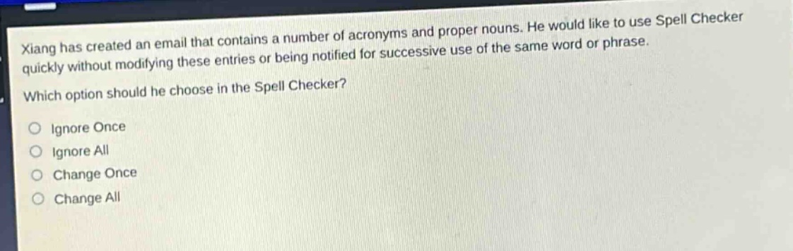xiang has created an email that contains a number of acronyms and proper nouns. he would like to use spell checker quickly without modifying these entries or being notified for successive use of the same word or phrase. which option should he choose in the spell checker?\no ignore once\no ignore all\no change once\no change all