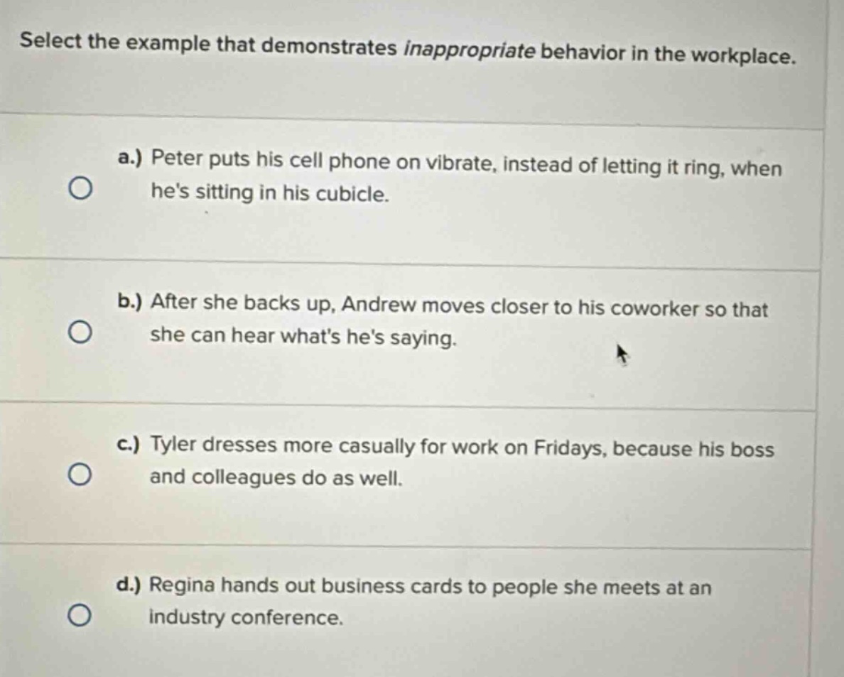 select the example that demonstrates inappropriate behavior in the workplace.\na.) peter puts his cell phone on vibrate, instead of letting it ring, when hes sitting in his cubicle.\nb.) after she backs up, andrew moves closer to his coworker so that she can hear whats hes saying.\nc.) tyler dresses more casually for work on fridays, because his boss and colleagues do as well.\nd.) regina hands out business cards to people she meets at an industry conference.