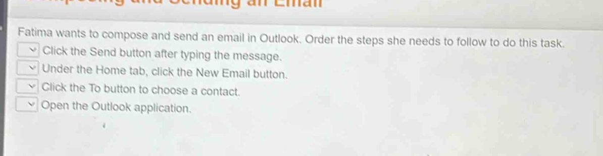 fatima wants to compose and send an email in outlook. order the steps she needs to follow to do this task. click the send button after typing the message. under the home tab, click the new email button. click the to button to choose a contact. open the outlook application.