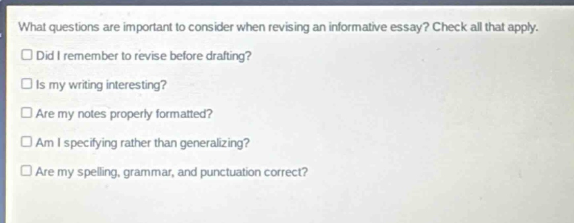 what questions are important to consider when revising an informative essay? check all that apply.\ndid i remember to revise before drafting?\nis my writing interesting?\nare my notes properly formatted?\nam i specifying rather than generalizing?\nare my spelling, grammar, and punctuation correct?