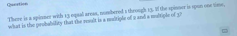 question\nthere is a spinner with 13 equal areas, numbered 1 through 13. if the spinner is spun one time, what is the probability that the result is a multiple of 2 and a multiple of 3?