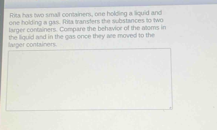 rita has two small containers, one holding a liquid and one holding a gas. rita transfers the substances to two larger containers. compare the behavior of the atoms in the liquid and in the gas once they are moved to the larger containers.