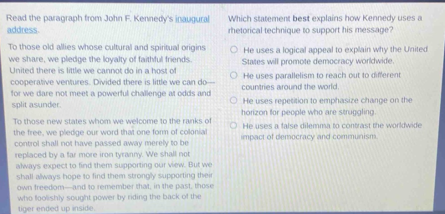 read the paragraph from john f. kennedys inaugural address.\nto those old allies whose cultural and spiritual origins we share, we pledge the loyalty of faithful friends. united there is little we cannot do in a host of cooperative ventures. divided there is little we can do—for we dare not meet a powerful challenge at odds and split asunder.\nto those new states whom we welcome to the ranks of the free, we pledge our word that one form of colonial control shall not have passed away merely to be replaced by a far more iron tyranny. we shall not always expect to find them supporting our view. but we shall always hope to find them strongly supporting their own freedom—and to remember that, in the past, those who foolishly sought power by riding the back of the tiger ended up inside.\nwhich statement best explains how kennedy uses a rhetorical technique to support his message?\nhe uses a logical appeal to explain why the united states will promote democracy worldwide.\nhe uses parallelism to reach out to different countries around the world.\nhe uses repetition to emphasize change on the horizon for people who are struggling.\nhe uses a false dilemma to contrast the worldwide impact of democracy and communism.