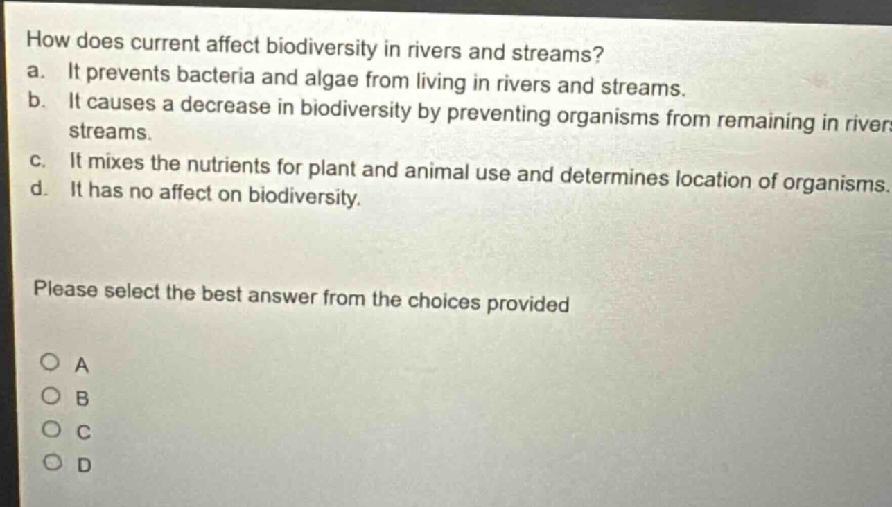 how does current affect biodiversity in rivers and streams?\na. it prevents bacteria and algae from living in rivers and streams.\nb. it causes a decrease in biodiversity by preventing organisms from remaining in rivers and streams.\nc. it mixes the nutrients for plant and animal use and determines location of organisms.\nd. it has no affect on biodiversity.\nplease select the best answer from the choices provided\no a\no b\no c\no d