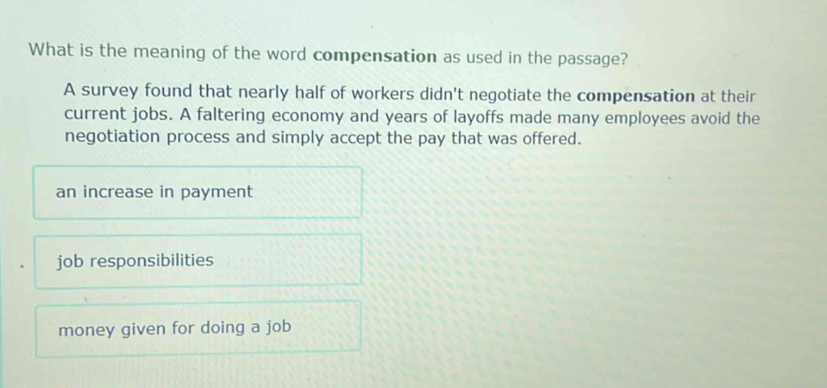 what is the meaning of the word compensation as used in the passage? a survey found that nearly half of workers didnt negotiate the compensation at their current jobs. a faltering economy and years of layoffs made many employees avoid the negotiation process and simply accept the pay that was offered. an increase in payment job responsibilities money given for doing a job