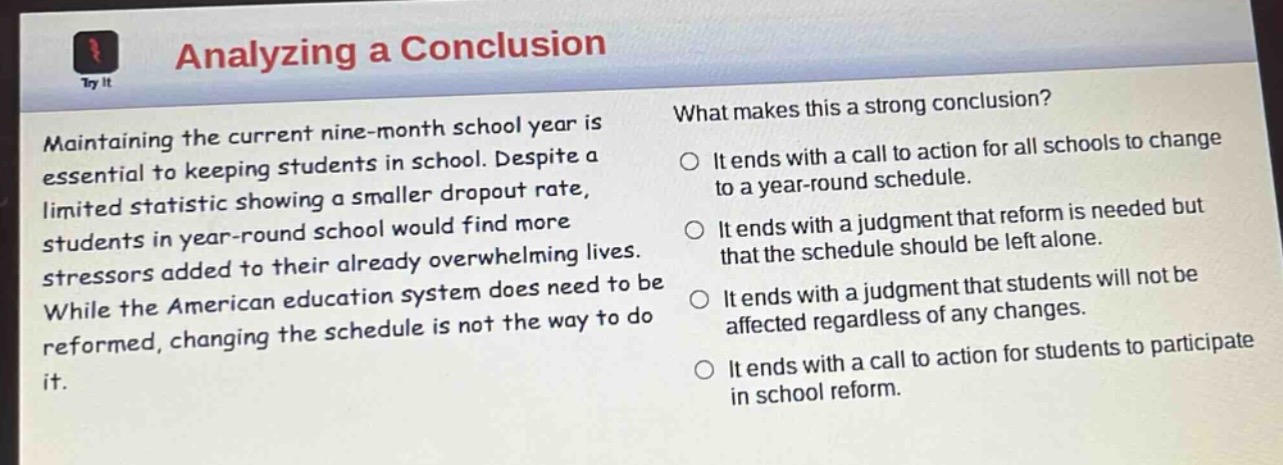 analyzing a conclusion\nmaintaining the current nine - month school year is essential to keeping students in school. despite a limited statistic showing a smaller dropout rate, students in year - round school would find more stressors added to their already overwhelming lives. while the american education system does need to be reformed, changing the schedule is not the way to do it.\nwhat makes this a strong conclusion?\nit ends with a call to action for all schools to change to a year - round schedule.\nit ends with a judgment that reform is needed but that the schedule should be left alone.\nit ends with a judgment that students will not be affected regardless of any changes.\nit ends with a call to action for students to participate in school reform.