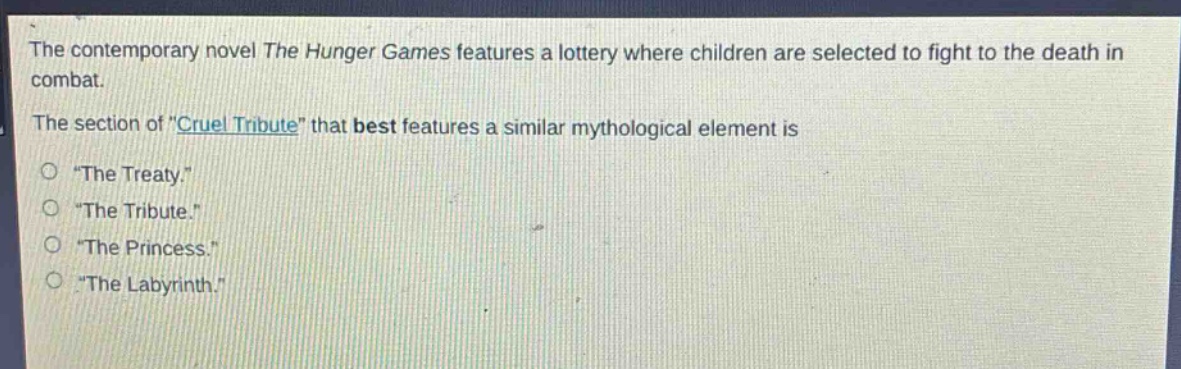 the contemporary novel the hunger games features a lottery where children are selected to fight to the death in combat.\nthe section of \cruel tribute\ that best features a similar mythological element is\n\the treaty.\\n\the tribute.\\n\the princess.\\n\the labyrinth.\