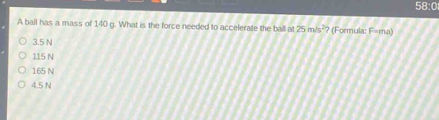 a ball has a mass of 140 g. what is the force needed to accelerate the ball at 25 m/s²? (formula: f = ma)\n3.5 n\n115 n\n165 n\n4.5 n