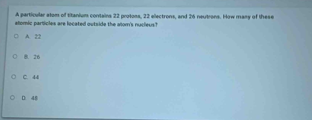 a particular atom of titanium contains 22 protons, 22 electrons, and 26 neutrons. how many of these atomic particles are located outside the atoms nucleus?\na. 22\nb. 26\nc. 44\nd. 48