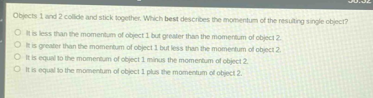 objects 1 and 2 collide and stick together. which best describes the momentum of the resulting single object?\no it is less than the momentum of object 1 but greater than the momentum of object 2.\no it is greater than the momentum of object 1 but less than the momentum of object 2.\no it is equal to the momentum of object 1 minus the momentum of object 2.\no it is equal to the momentum of object 1 plus the momentum of object 2.
