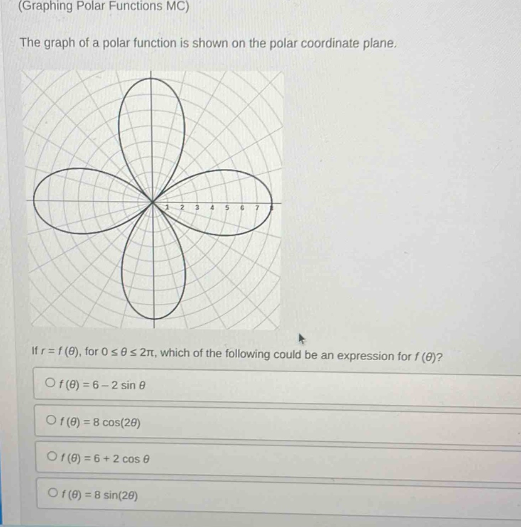 (graphing polar functions mc)\nthe graph of a polar function is shown on the polar coordinate plane.\nif $r = f(\theta)$, for $0leq\thetaleq2pi$, which of the following could be an expression for $f(\theta)$?\n$\\bigcirc f(\theta)=6 - 2sin\theta$\n$\\bigcirc f(\theta)=8cos(2\theta)$\n$\\bigcirc f(\theta)=6 + 2cos\theta$\n$\\bigcirc f(\theta)=8sin(2\theta)$