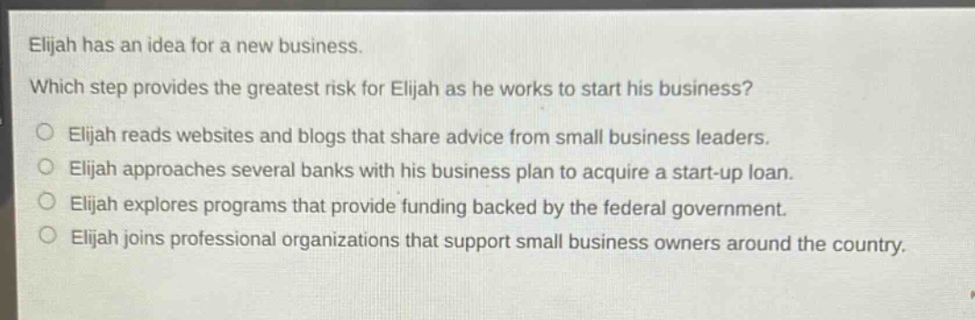 elijah has an idea for a new business. which step provides the greatest risk for elijah as he works to start his business? elijah reads websites and blogs that share advice from small business leaders. elijah approaches several banks with his business plan to acquire a start - up loan. elijah explores programs that provide funding backed by the federal government. elijah joins professional organizations that support small business owners around the country.