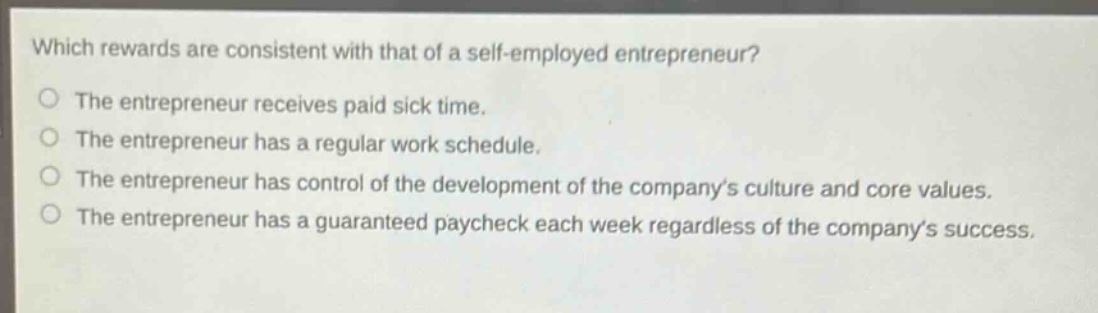 which rewards are consistent with that of a self - employed entrepreneur?\nthe entrepreneur receives paid sick time.\nthe entrepreneur has a regular work schedule.\nthe entrepreneur has control of the development of the company’s culture and core values.\nthe entrepreneur has a guaranteed paycheck each week regardless of the company’s success.