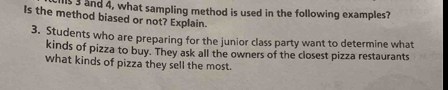 in items 3 and 4, what sampling method is used in the following examples? is the method biased or not? explain.\n3. students who are preparing for the junior class party want to determine what kinds of pizza to buy. they ask all the owners of the closest pizza restaurants what kinds of pizza they sell the most.