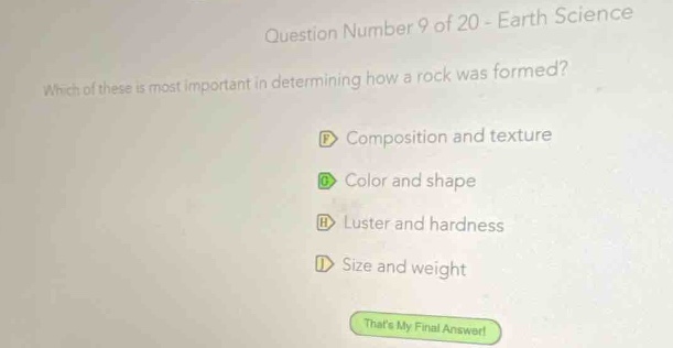 question number 9 of 20 - earth science\nwhich of these is most important in determining how a rock was formed?\ncomposition and texture\ncolor and shape\nluster and hardness\nsize and weight\nthats my final answer!