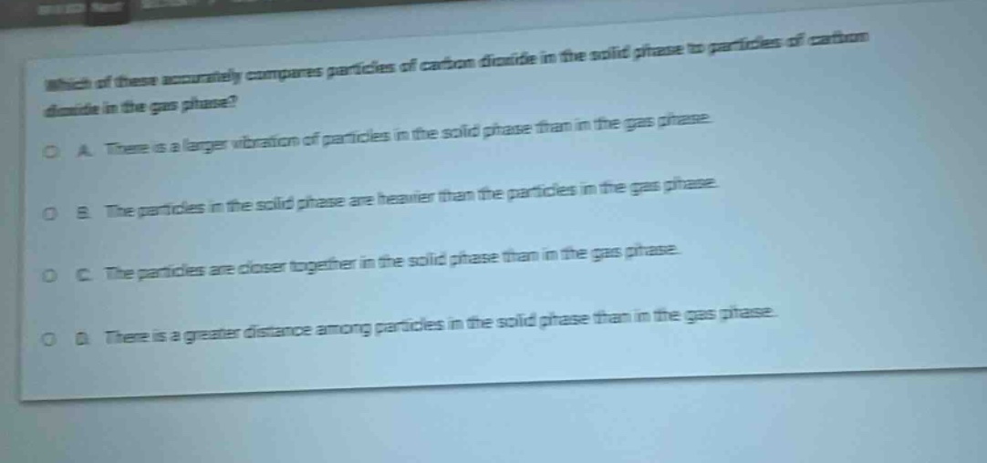 which of these accurately compares particles of carbon dioxide in the solid phase to particles of carbon dioxide in the gas phase?\na. there is a larger vibration of particles in the solid phase than in the gas phase.\nb. the particles in the solid phase are heavier than the particles in the gas phase.\nc. the particles are closer together in the solid phase than in the gas phase.\nd. there is a greater distance among particles in the solid phase than in the gas phase.