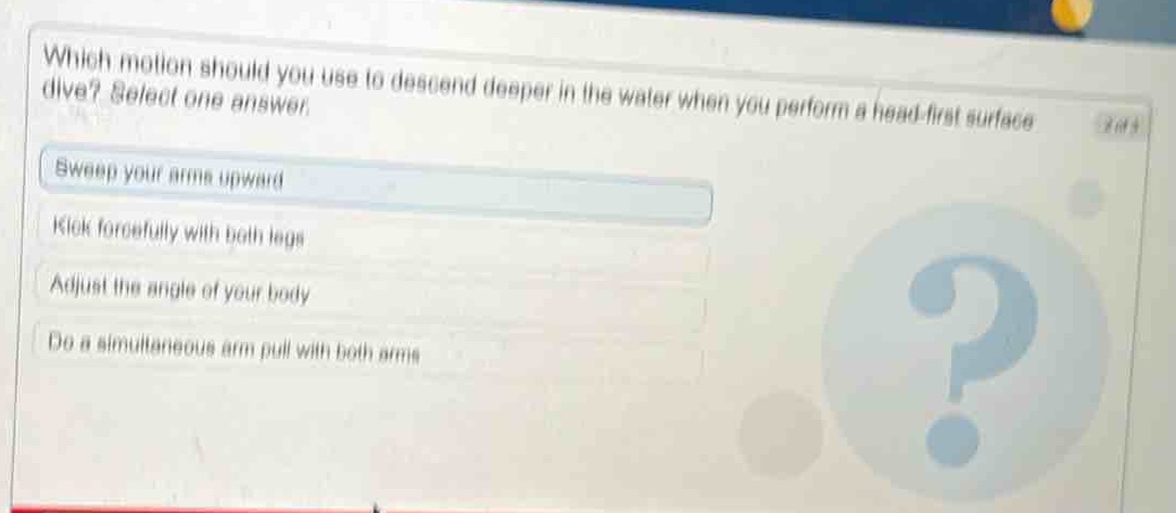 which motion should you use to descend deeper in the water when you perform a head - first surface dive? select one answer.\nsweep your arms upward\nkick forcefully with both legs\nadjust the angle of your body\ndo a simultaneous arm pull with both arms