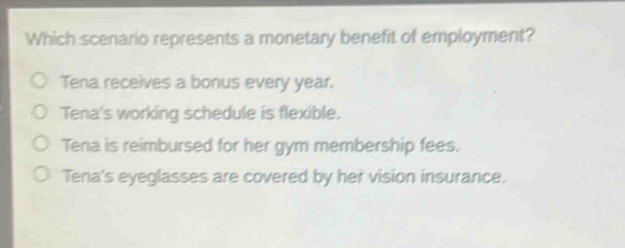 which scenario represents a monetary benefit of employment?\no tena receives a bonus every year.\no tenas working schedule is flexible.\no tena is reimbursed for her gym membership fees.\no tenas eyeglasses are covered by her vision insurance.