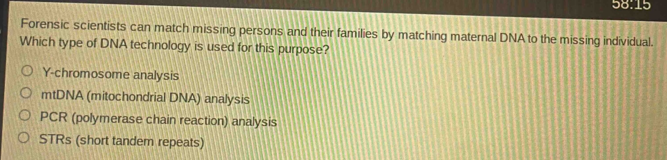 forensic scientists can match missing persons and their families by matching maternal dna to the missing individual. which type of dna technology is used for this purpose?\ny - chromosome analysis\nmtdna (mitochondrial dna) analysis\npcr (polymerase chain reaction) analysis\nstrs (short tandem repeats)