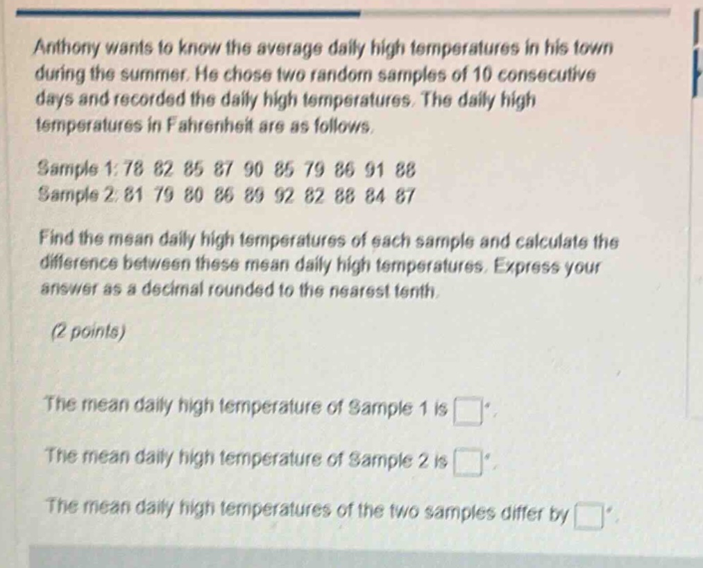 anthony wants to know the average daily high temperatures in his town during the summer. he chose two random samples of 10 consecutive days and recorded the daily high temperatures. the daily high temperatures in fahrenheit are as follows. sample 1: 78 82 85 87 90 85 79 86 91 88 sample 2: 81 79 80 86 89 92 82 88 84 87 find the mean daily high temperatures of each sample and calculate the difference between these mean daily high temperatures. express your answer as a decimal rounded to the nearest tenth. (2 points) the mean daily high temperature of sample 1 is . the mean daily high temperature of sample 2 is . the mean daily high temperatures of the two samples differ by .