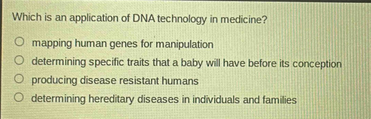 which is an application of dna technology in medicine?\nmapping human genes for manipulation\ndetermining specific traits that a baby will have before its conception\nproducing disease resistant humans\ndetermining hereditary diseases in individuals and families