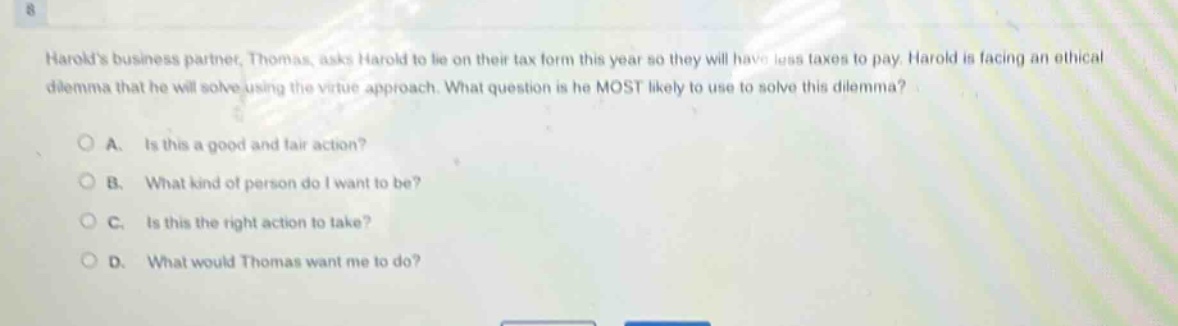 harolds business partner, thomas, asks harold to lie on their tax form this year so they will have less taxes to pay. harold is facing an ethical dilemma that he will solve using the virtue approach. what question is he most likely to use to solve this dilemma?\n\na. is this a good and fair action?\n\nb. what kind of person do i want to be?\n\nc. is this the right action to take?\n\nd. what would thomas want me to do?