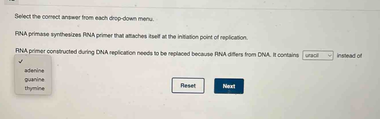 select the correct answer from each drop - down menu. rna primase synthesizes rna primer that attaches itself at the initiation point of replication. rna primer constructed during dna replication needs to be replaced because rna differs from dna. it contains uracil instead of adenine guanine thymine