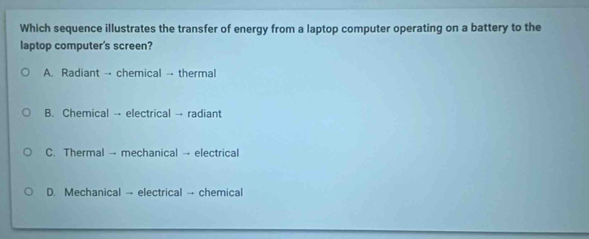 which sequence illustrates the transfer of energy from a laptop computer operating on a battery to the laptop computers screen?\na. radiant → chemical → thermal\nb. chemical → electrical → radiant\nc. thermal → mechanical → electrical\nd. mechanical → electrical → chemical