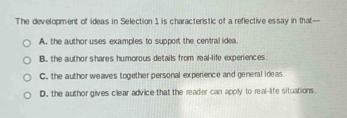 the development of ideas in selection 1 is characteristic of a reflective essay in that—\na. the author uses examples to support the central idea.\nb. the author shares humorous details from real - life experiences.\nc. the author weaves together personal experience and general ideas.\nd. the author gives clear advice that the reader can apply to real - life situations.