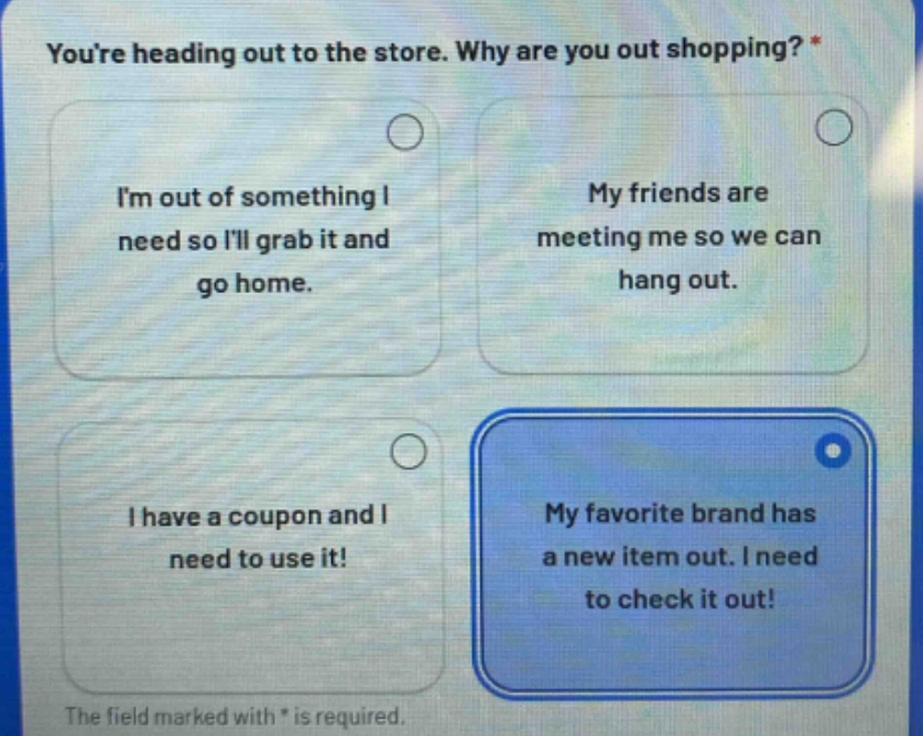 youre heading out to the store. why are you out shopping? *\nim out of something i need so ill grab it and go home.\nmy friends are meeting me so we can hang out.\ni have a coupon and i need to use it!\nmy favorite brand has a new item out. i need to check it out!\nthe field marked with * is required.