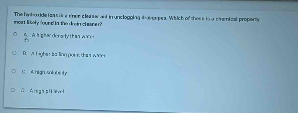 the hydroxide ions in a drain cleaner aid in unclogging drainpipes. which of these is a chemical property most likely found in the drain cleaner?\na. a higher density than water\nb. a higher boiling point than water\nc. a high solubility\nd. a high ph level