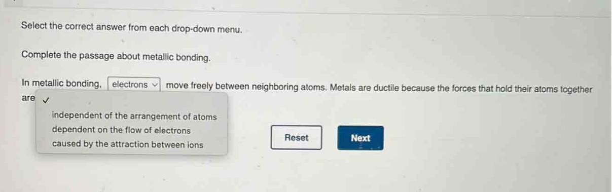 select the correct answer from each drop - down menu. complete the passage about metallic bonding. in metallic bonding, electrons move freely between neighboring atoms. metals are ductile because the forces that hold their atoms together are independent of the arrangement of atoms dependent on the flow of electrons caused by the attraction between ions